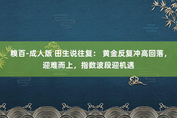 糗百-成人版 田生说往复： 黄金反复冲高回落，迎难而上，指数波段迎机遇