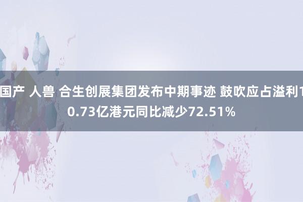 国产 人兽 合生创展集团发布中期事迹 鼓吹应占溢利10.73亿港元同比减少72.51%