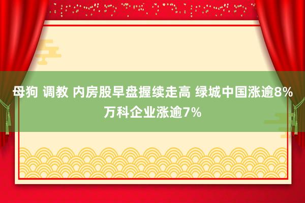 母狗 调教 内房股早盘握续走高 绿城中国涨逾8%万科企业涨逾7%