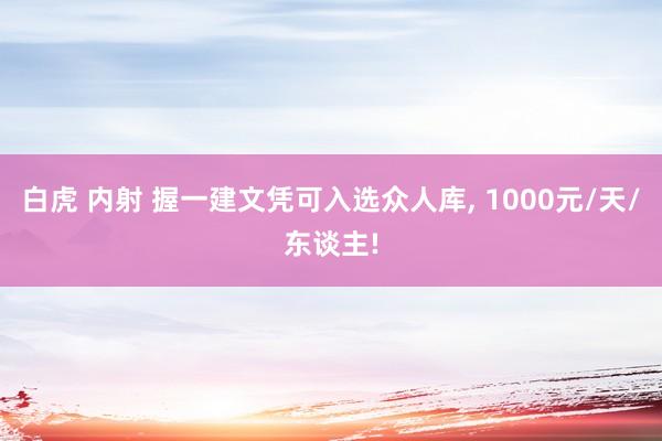 白虎 内射 握一建文凭可入选众人库， 1000元/天/东谈主!