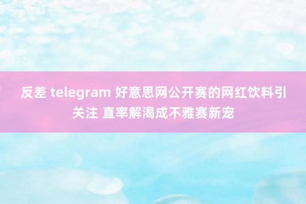 反差 telegram 好意思网公开赛的网红饮料引关注 直率解渴成不雅赛新宠