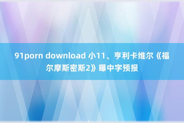 91porn download 小11、亨利卡维尔《福尔摩斯密斯2》曝中字预报