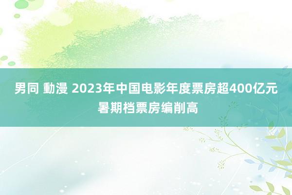 男同 動漫 2023年中国电影年度票房超400亿元 暑期档票房编削高