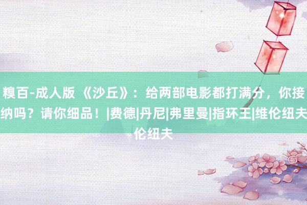 糗百-成人版 《沙丘》：给两部电影都打满分，你接纳吗？请你细品！|费德|丹尼|弗里曼|指环王|维伦纽夫