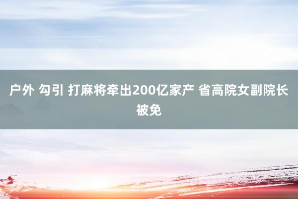 户外 勾引 打麻将牵出200亿家产 省高院女副院长被免