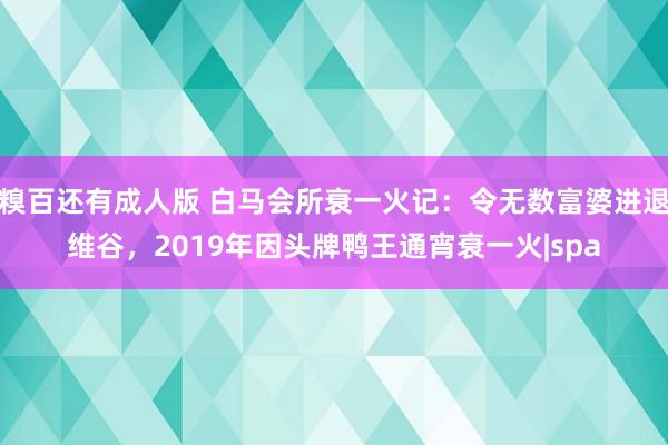 糗百还有成人版 白马会所衰一火记：令无数富婆进退维谷，2019年因头牌鸭王通宵衰一火|spa