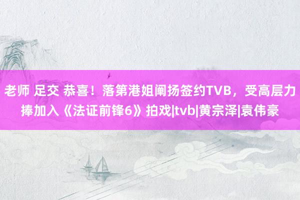 老师 足交 恭喜！落第港姐阐扬签约TVB，受高层力捧加入《法证前锋6》拍戏|tvb|黄宗泽|袁伟豪