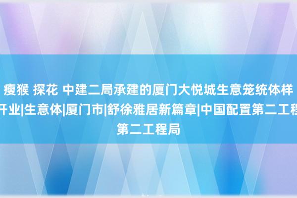 瘦猴 探花 中建二局承建的厦门大悦城生意笼统体样貌开业|生意体|厦门市|舒徐雅居新篇章|中国配置第二工程局