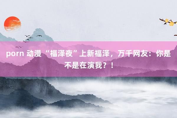 porn 动漫 “福泽夜”上新福泽，万千网友：你是不是在演我？！