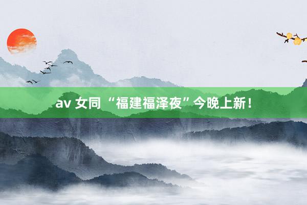 av 女同 “福建福泽夜”今晚上新！