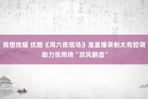 我想炫耀 优酷《周六夜现场》准直播录制太有腔调 助力张雨绮“顶风翻盘”