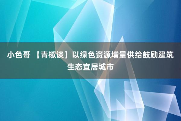 小色哥 【青椒谈】以绿色资源增量供给鼓励建筑生态宜居城市