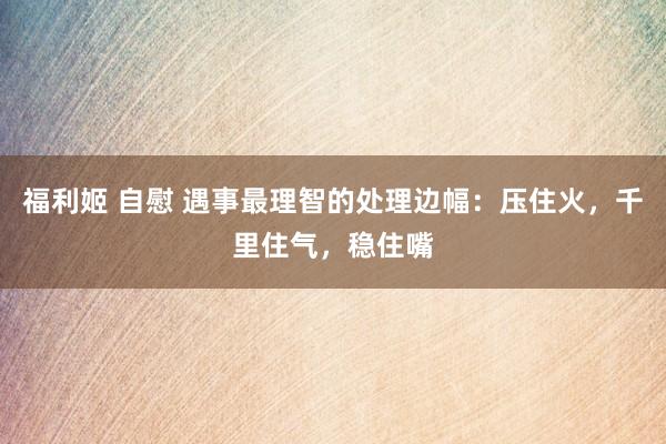 福利姬 自慰 遇事最理智的处理边幅：压住火，千里住气，稳住嘴